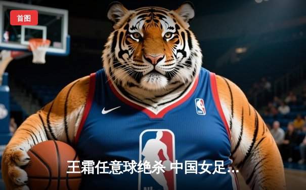 王霜任意球绝杀 中国女足2-1逆转韩国夺亚洲杯冠军